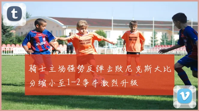 骑士主场强势反弹击败尼克斯大比分缩小至1-2争夺激烈升级