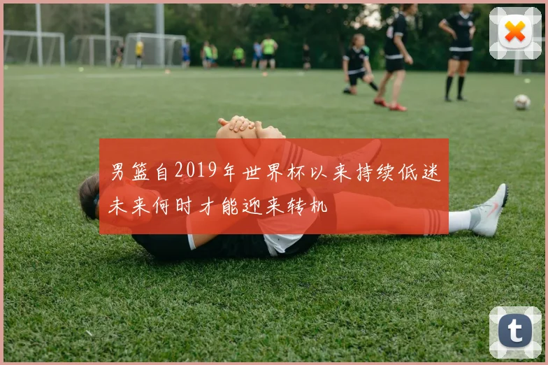 男篮自2019年世界杯以来持续低迷未来何时才能迎来转机