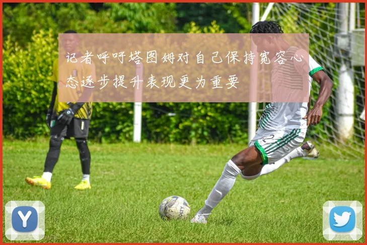 记者呼吁塔图姆对自己保持宽容心态逐步提升表现更为重要