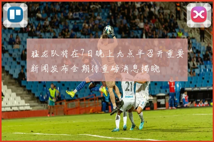 猛龙队将在7日晚上九点半召开重要新闻发布会期待重磅消息揭晓
