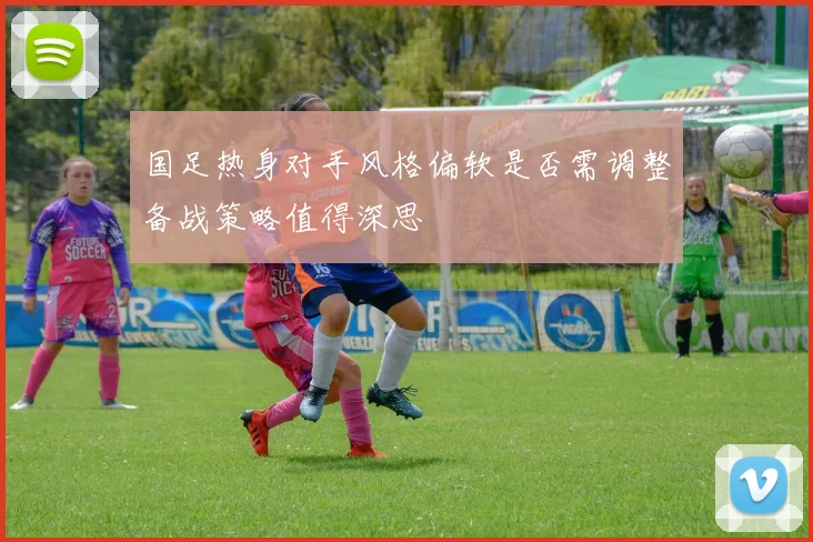 国足热身对手风格偏软是否需调整备战策略值得深思