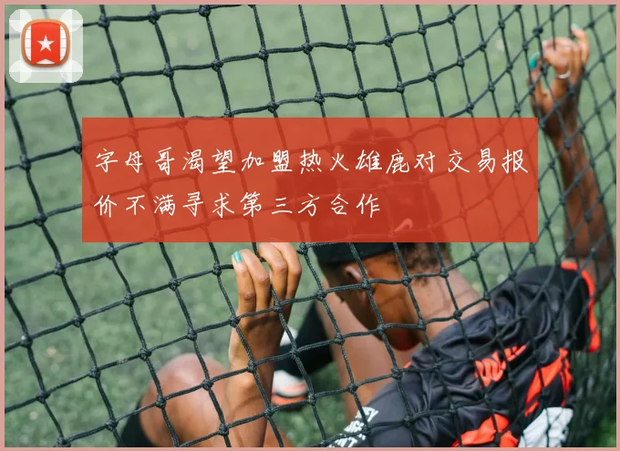 字母哥渴望加盟热火雄鹿对交易报价不满寻求第三方合作