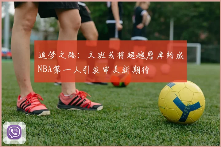 追梦之路：文班或将超越詹库约成NBA第一人引发审美新期待