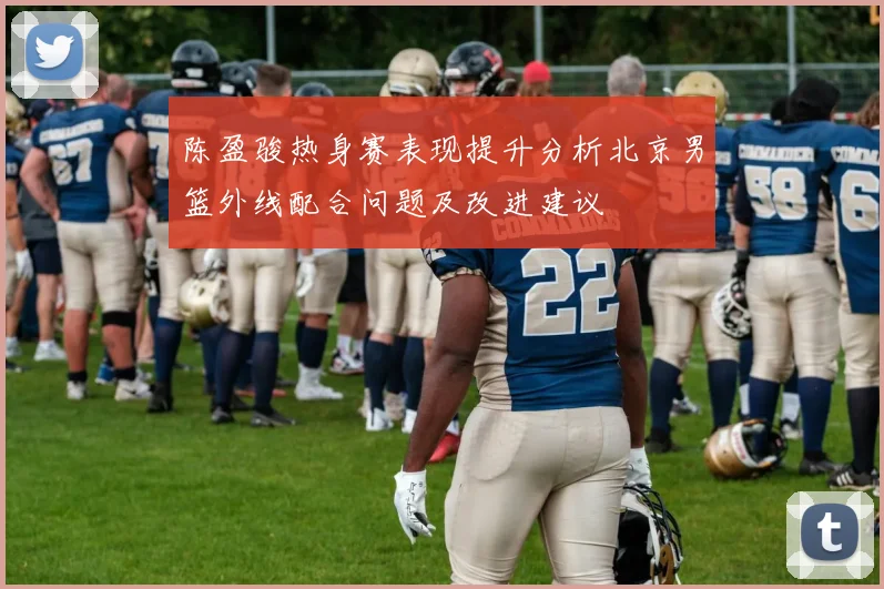 陈盈骏热身赛表现提升分析北京男篮外线配合问题及改进建议