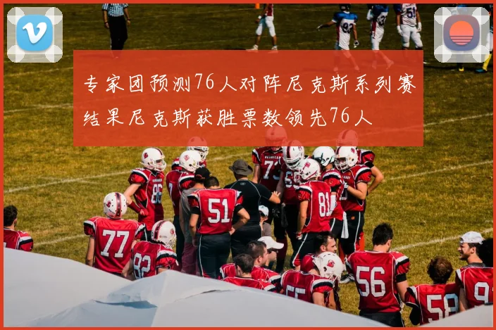 专家团预测76人对阵尼克斯系列赛结果尼克斯获胜票数领先76人