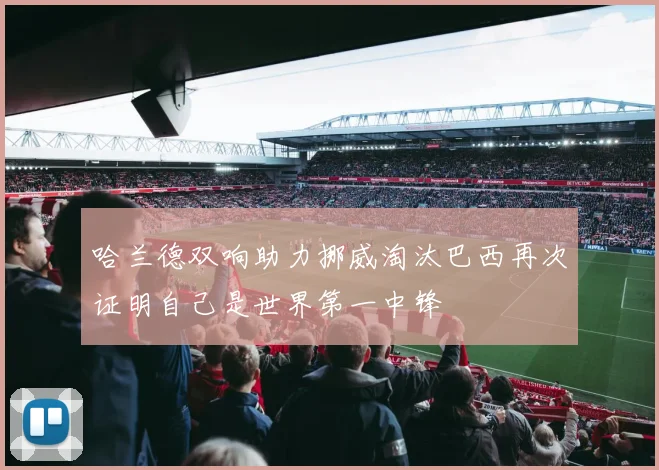 哈兰德双响助力挪威淘汰巴西再次证明自己是世界第一中锋