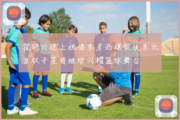 翟晓川送上祝福朱彦西退役快乐北京双子星将继续闪耀篮球舞台