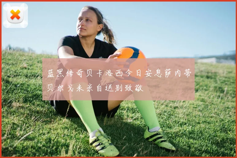 蓝黑传奇贝卡洛西今日安息萨内蒂贝尔戈米亲自送别致敬