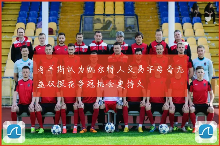考辛斯认为凯尔特人交易字母哥无益双探花争冠机会更持久