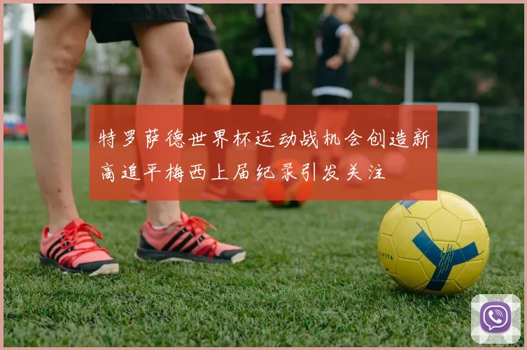 特罗萨德世界杯运动战机会创造新高追平梅西上届纪录引发关注