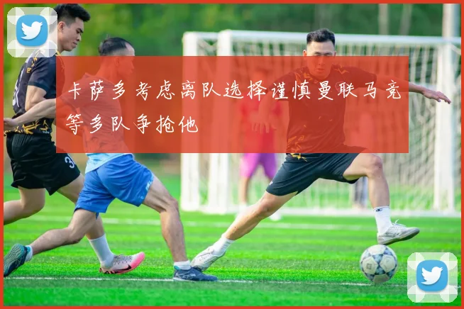 卡萨多考虑离队选择谨慎曼联马竞等多队争抢他