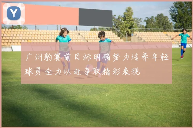 广州豹赛前目标明确努力培养年轻球员全力以赴争取精彩表现