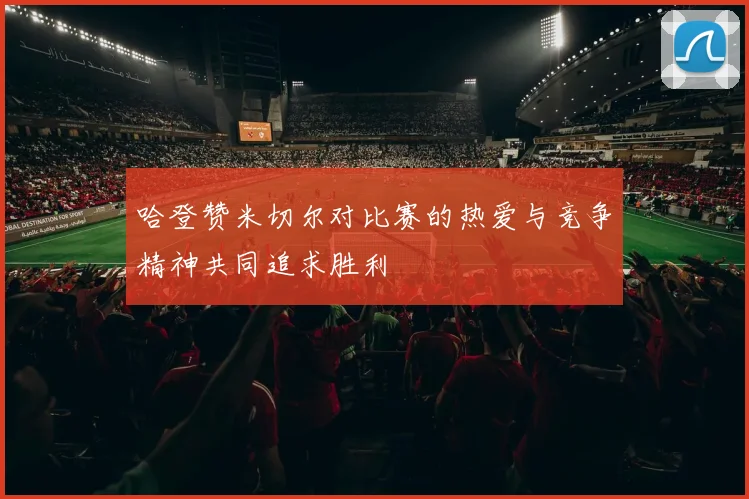 哈登赞米切尔对比赛的热爱与竞争精神共同追求胜利