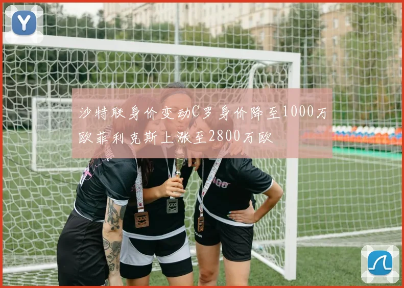 沙特联身价变动C罗身价降至1000万欧菲利克斯上涨至2800万欧