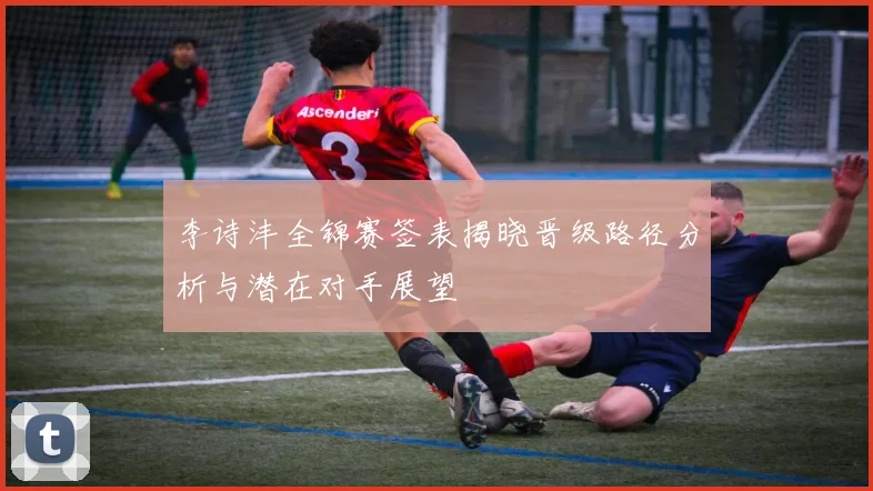 李诗沣全锦赛签表揭晓晋级路径分析与潜在对手展望
