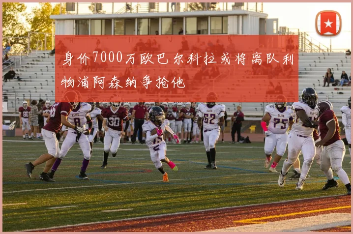 身价7000万欧巴尔科拉或将离队利物浦阿森纳争抢他