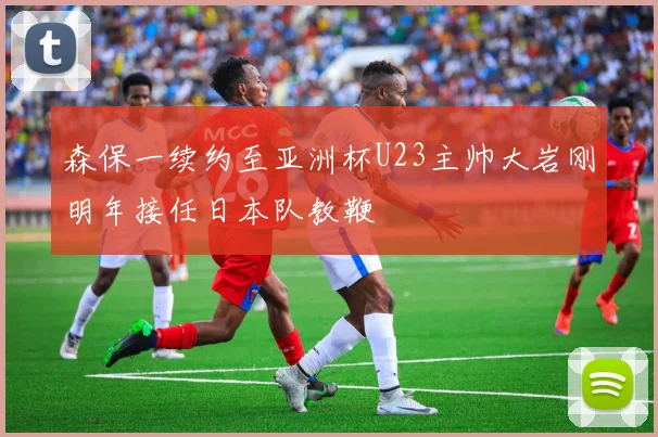 森保一续约至亚洲杯U23主帅大岩刚明年接任日本队教鞭