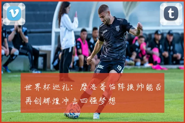 世界杯巡礼：摩洛哥临阵换帅能否再创辉煌冲击四强梦想