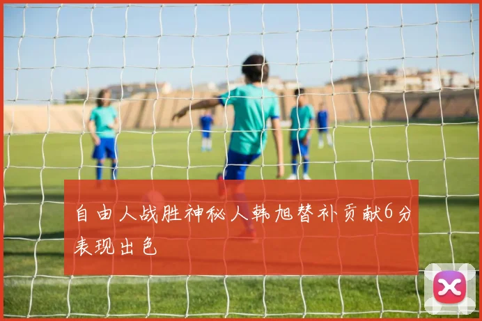 自由人战胜神秘人韩旭替补贡献6分表现出色