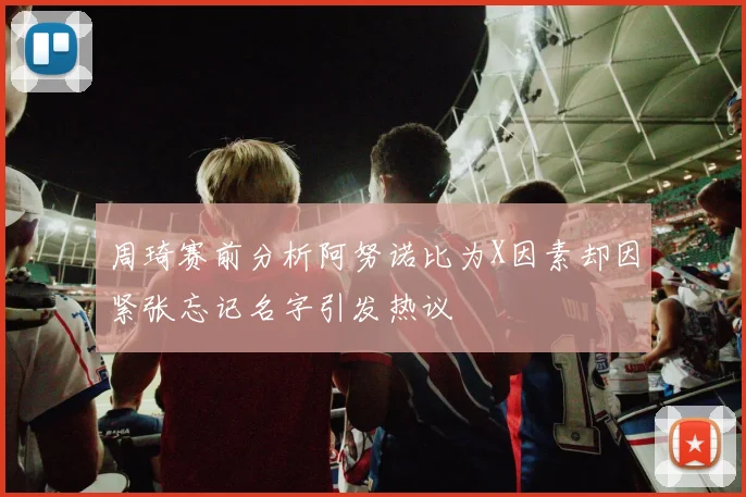 周琦赛前分析阿努诺比为X因素却因紧张忘记名字引发热议