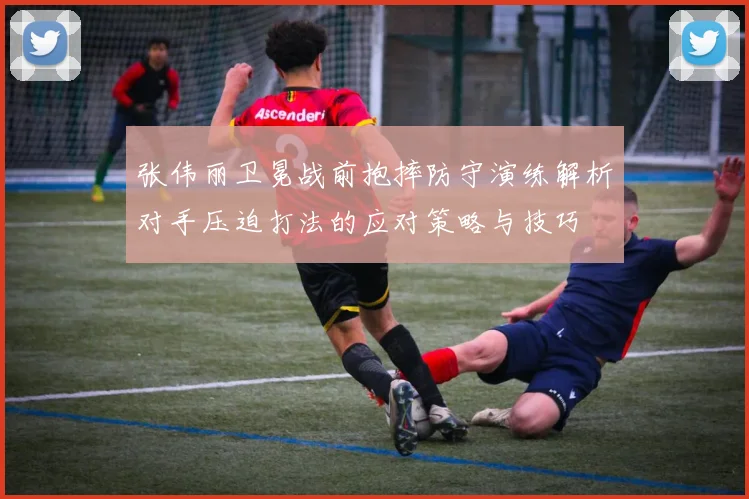 张伟丽卫冕战前抱摔防守演练解析对手压迫打法的应对策略与技巧