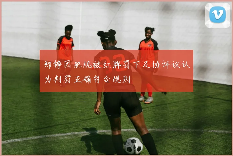 郑铮因犯规被红牌罚下足协评议认为判罚正确符合规则