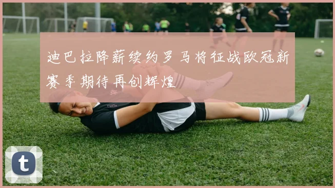 迪巴拉降薪续约罗马将征战欧冠新赛季期待再创辉煌