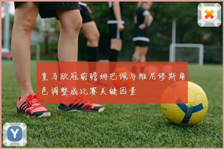 皇马欧冠前瞻姆巴佩与维尼修斯角色调整成比赛关键因素
