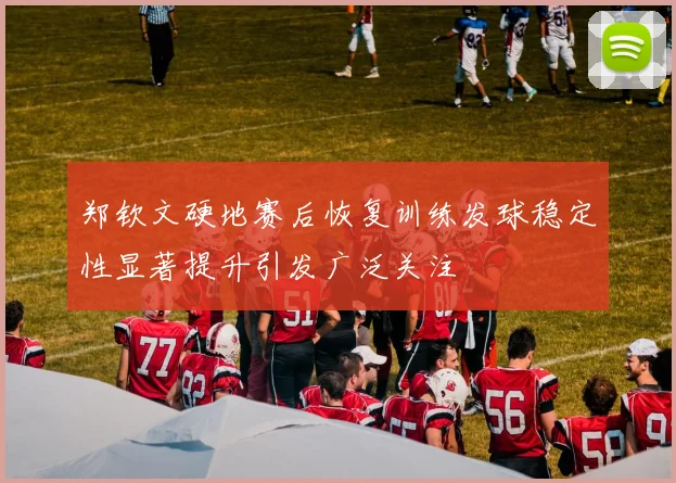 郑钦文硬地赛后恢复训练发球稳定性显著提升引发广泛关注